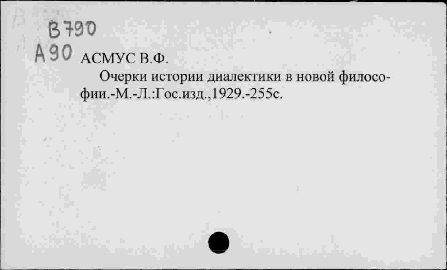 ﻿BW
A90 АСМУС В.Ф.
Очерки истории диалектики в новой философии.-М.-Л. :Гос.изд., 1929.-255с.